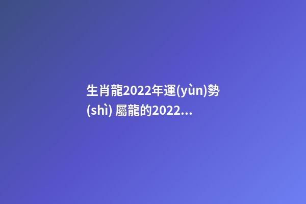 生肖龍2022年運(yùn)勢(shì) 屬龍的2022年運(yùn)氣-第1張-觀點(diǎn)-玄機(jī)派